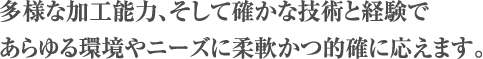 多様な加工能力、そして確かな技術と経験であらゆる環境やニーズに柔軟かつ的確に応えます